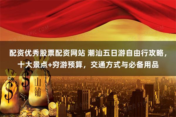 配资优秀股票配资网站 潮汕五日游自由行攻略，十大景点+穷游预算，交通方式与必备用品