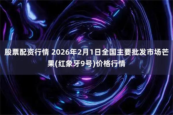 股票配资行情 2026年2月1日全国主要批发市场芒果(红象牙9号)价格行情