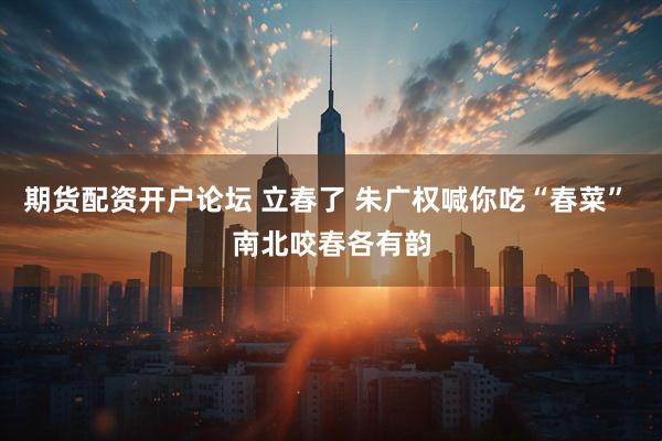 期货配资开户论坛 立春了 朱广权喊你吃“春菜” 南北咬春各有韵