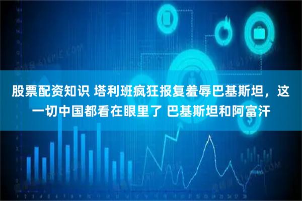 股票配资知识 塔利班疯狂报复羞辱巴基斯坦，这一切中国都看在眼里了 巴基斯坦和阿富汗