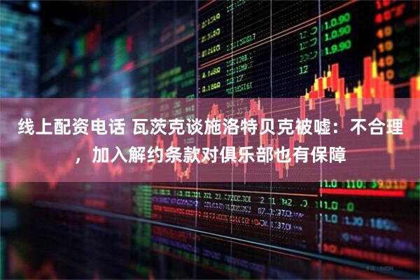 线上配资电话 瓦茨克谈施洛特贝克被嘘：不合理，加入解约条款对俱乐部也有保障
